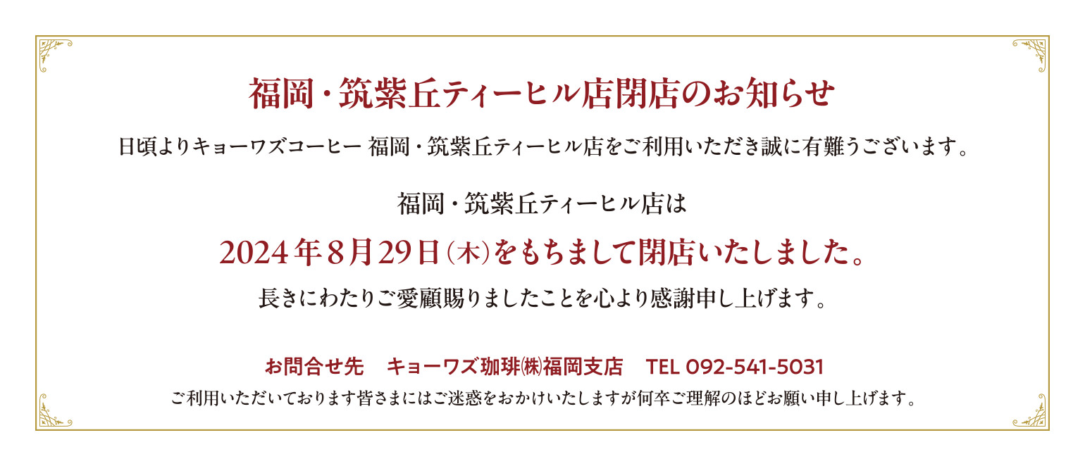 福岡・筑紫丘ティーヒル店閉店のお知らせ。
日頃よりキョーワズコーヒー福岡・筑紫丘ティーヒル店をご利用いただき誠に有難うございます。
福岡・筑紫丘ティーヒル店は2024年8月29日(木)をもちまして閉店いたしました。
お問合せ先　キョーワズ珈琲㈱福岡支店　TEL 092-541-5031
ご利用いただいております皆さまにはご迷惑をおかけいたしますが何卒ご理解のほどお願い申し上げます。